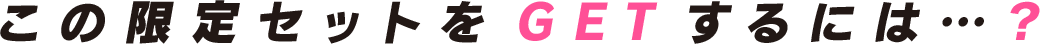 この限定セットをGETするには…？